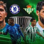 Real Betis – Chelsea: 3 yếu tố có thể định đoạt chung kết Conference League